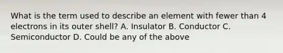 What is the term used to describe an element with fewer than 4 electrons in its outer shell? A. Insulator B. Conductor C. Semiconductor D. Could be any of the above