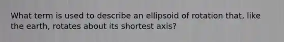 What term is used to describe an ellipsoid of rotation that, like the earth, rotates about its shortest axis?