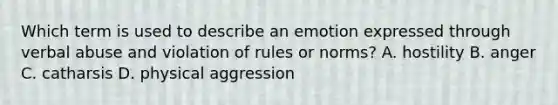 Which term is used to describe an emotion expressed through verbal abuse and violation of rules or norms? A. hostility B. anger C. catharsis D. physical aggression