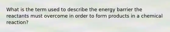 What is the term used to describe the energy barrier the reactants must overcome in order to form products in a chemical reaction?