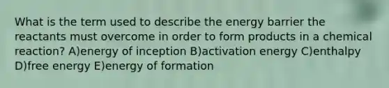 What is the term used to describe the energy barrier the reactants must overcome in order to form products in a chemical reaction? A)energy of inception B)activation energy C)enthalpy D)free energy E)energy of formation