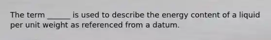 The term ______ is used to describe the energy content of a liquid per unit weight as referenced from a datum.