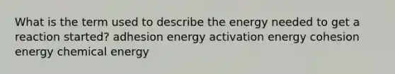 What is the term used to describe the energy needed to get a reaction started? adhesion energy activation energy cohesion energy chemical energy