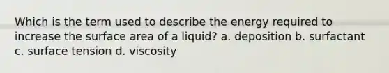 Which is the term used to describe the energy required to increase the surface area of a liquid? a. deposition b. surfactant c. surface tension d. viscosity