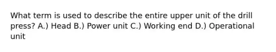 What term is used to describe the entire upper unit of the drill press? A.) Head B.) Power unit C.) Working end D.) Operational unit