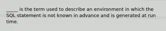 _____ is the term used to describe an environment in which the SQL statement is not known in advance and is generated at run time.