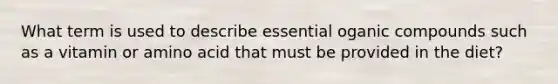 What term is used to describe essential oganic compounds such as a vitamin or amino acid that must be provided in the diet?