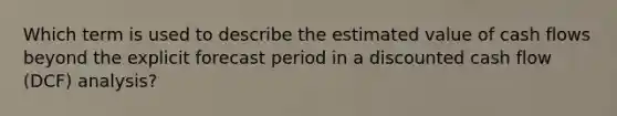 Which term is used to describe the estimated value of cash flows beyond the explicit forecast period in a discounted cash flow (DCF) analysis?