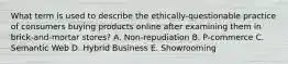 What term is used to describe the ethically-questionable practice of consumers buying products online after examining them in brick-and-mortar stores? A. Non-repudiation B. P-commerce C. Semantic Web D. Hybrid Business E. Showrooming