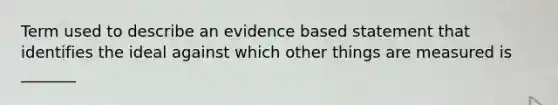 Term used to describe an evidence based statement that identifies the ideal against which other things are measured is _______