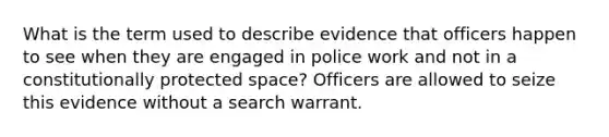 What is the term used to describe evidence that officers happen to see when they are engaged in police work and not in a constitutionally protected space? Officers are allowed to seize this evidence without a search warrant.