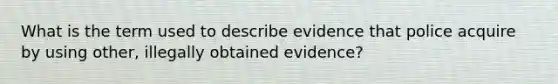 What is the term used to describe evidence that police acquire by using other, illegally obtained evidence?