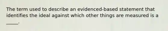 The term used to describe an evidenced-based statement that identifies the ideal against which other things are measured is a _____.