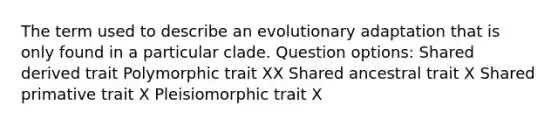 The term used to describe an evolutionary adaptation that is only found in a particular clade. Question options: Shared derived trait Polymorphic trait XX Shared ancestral trait X Shared primative trait X Pleisiomorphic trait X