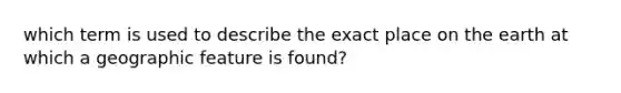 which term is used to describe the exact place on the earth at which a geographic feature is found?