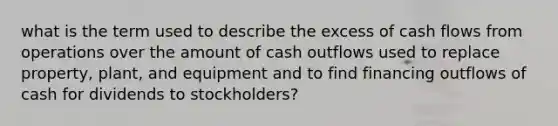 what is the term used to describe the excess of cash flows from operations over the amount of cash outflows used to replace property, plant, and equipment and to find financing outflows of cash for dividends to stockholders?