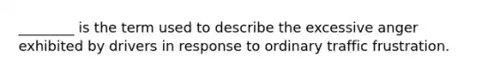 ________ is the term used to describe the excessive anger exhibited by drivers in response to ordinary traffic frustration.
