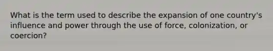 What is the term used to describe the expansion of one country's influence and power through the use of force, colonization, or coercion?