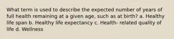 What term is used to describe the expected number of years of full health remaining at a given age, such as at birth? a. Healthy life span b. Healthy life expectancy c. Health- related quality of life d. Wellness