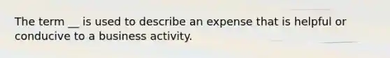 The term __ is used to describe an expense that is helpful or conducive to a business activity.