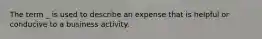 The term _ is used to describe an expense that is helpful or conducive to a business activity.