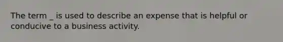 The term _ is used to describe an expense that is helpful or conducive to a business activity.