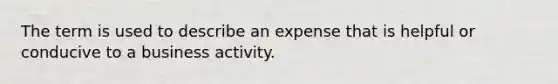 The term is used to describe an expense that is helpful or conducive to a business activity.