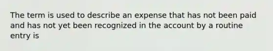 The term is used to describe an expense that has not been paid and has not yet been recognized in the account by a routine entry is