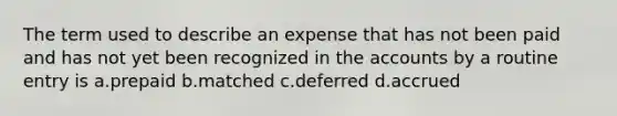 The term used to describe an expense that has not been paid and has not yet been recognized in the accounts by a routine entry is a.prepaid b.matched c.deferred d.accrued