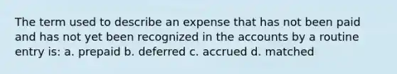 The term used to describe an expense that has not been paid and has not yet been recognized in the accounts by a routine entry is: a. prepaid b. deferred c. accrued d. matched