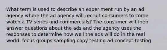 What term is used to describe an experiment run by an ad agency where the ad agency will recruit consumers to come watch a TV series and commercials? The consumer will then answer questions about the ads and the agency uses the responses to determine how well the ads will do in the real world. focus groups sampling copy testing ad concept testing