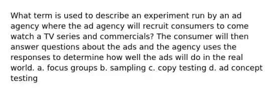 What term is used to describe an experiment run by an ad agency where the ad agency will recruit consumers to come watch a TV series and commercials? The consumer will then answer questions about the ads and the agency uses the responses to determine how well the ads will do in the real world. a. focus groups b. sampling c. copy testing d. ad concept testing