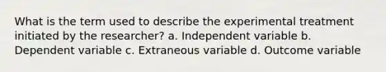 What is the term used to describe the experimental treatment initiated by the researcher? a. Independent variable b. Dependent variable с. Extraneous variable d. Outcome variable