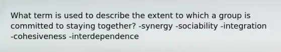 What term is used to describe the extent to which a group is committed to staying together? -synergy -sociability -integration -cohesiveness -interdependence