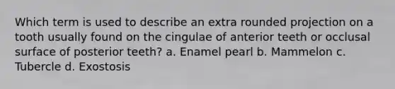 Which term is used to describe an extra rounded projection on a tooth usually found on the cingulae of anterior teeth or occlusal surface of posterior teeth? a. Enamel pearl b. Mammelon c. Tubercle d. Exostosis