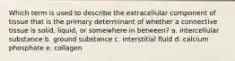 Which term is used to describe the extracellular component of tissue that is the primary determinant of whether a connective tissue is solid, liquid, or somewhere in between? a. intercellular substance b. ground substance c. interstitial fluid d. calcium phosphate e. collagen