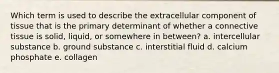 Which term is used to describe the extracellular component of tissue that is the primary determinant of whether a connective tissue is solid, liquid, or somewhere in between? a. intercellular substance b. ground substance c. interstitial fluid d. calcium phosphate e. collagen