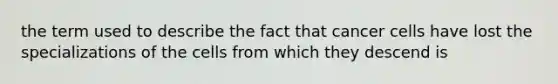 the term used to describe the fact that cancer cells have lost the specializations of the cells from which they descend is