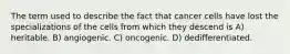 The term used to describe the fact that cancer cells have lost the specializations of the cells from which they descend is A) heritable. B) angiogenic. C) oncogenic. D) dedifferentiated.