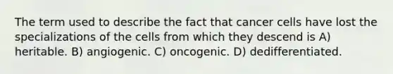 The term used to describe the fact that cancer cells have lost the specializations of the cells from which they descend is A) heritable. B) angiogenic. C) oncogenic. D) dedifferentiated.