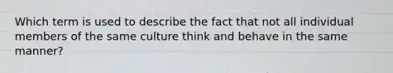 Which term is used to describe the fact that not all individual members of the same culture think and behave in the same manner?