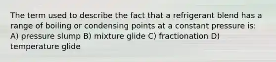 The term used to describe the fact that a refrigerant blend has a range of boiling or condensing points at a constant pressure is: A) pressure slump B) mixture glide C) fractionation D) temperature glide