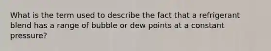 What is the term used to describe the fact that a refrigerant blend has a range of bubble or dew points at a constant pressure?