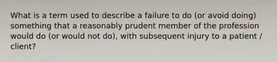 What is a term used to describe a failure to do (or avoid doing) something that a reasonably prudent member of the profession would do (or would not do), with subsequent injury to a patient / client?