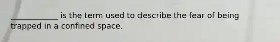 ____________ is the term used to describe the fear of being trapped in a confined space.