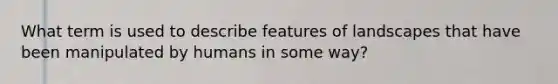 What term is used to describe features of landscapes that have been manipulated by humans in some way?