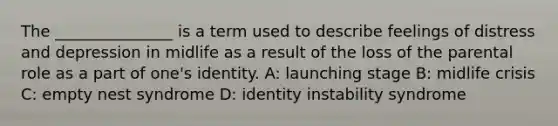 The _______________ is a term used to describe feelings of distress and depression in midlife as a result of the loss of the parental role as a part of one's identity. A: launching stage B: midlife crisis C: empty nest syndrome D: identity instability syndrome