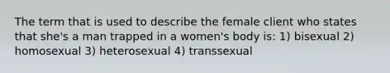 The term that is used to describe the female client who states that she's a man trapped in a women's body is: 1) bisexual 2) homosexual 3) heterosexual 4) transsexual