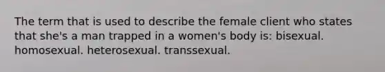 The term that is used to describe the female client who states that she's a man trapped in a women's body is: bisexual. homosexual. heterosexual. transsexual.