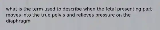 what is the term used to describe when the fetal presenting part moves into the true pelvis and relieves pressure on the diaphragm